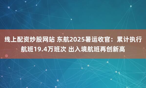线上配资炒股网站 东航2025暑运收官：累计执行航班19.4万班次 出入境航班再创新高