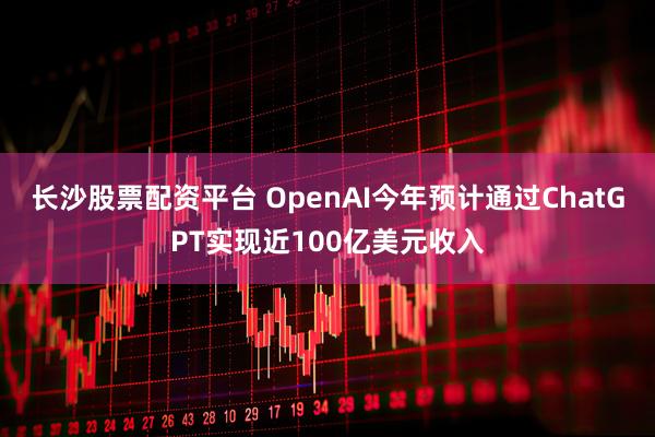长沙股票配资平台 OpenAI今年预计通过ChatGPT实现近100亿美元收入