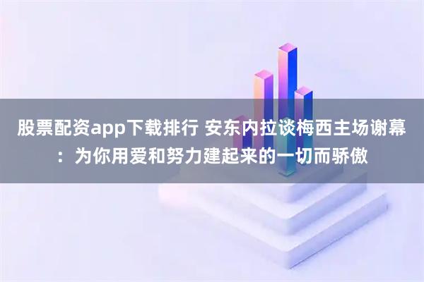 股票配资app下载排行 安东内拉谈梅西主场谢幕：为你用爱和努力建起来的一切而骄傲