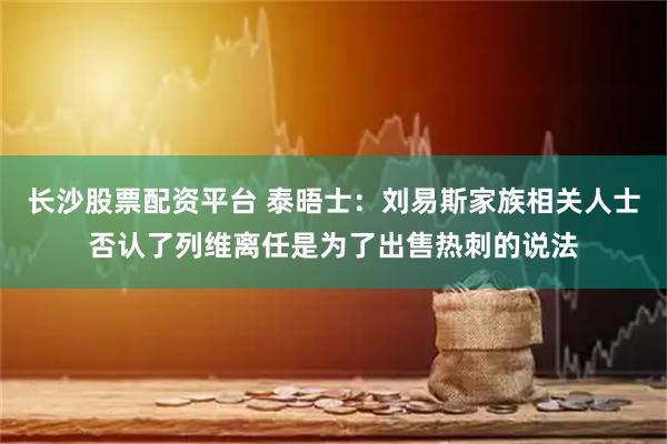 长沙股票配资平台 泰晤士:刘易斯家族相关人士否认了列维离任是为了出售热刺的说法