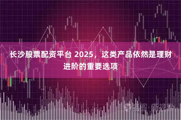长沙股票配资平台 2025，这类产品依然是理财进阶的重要选项