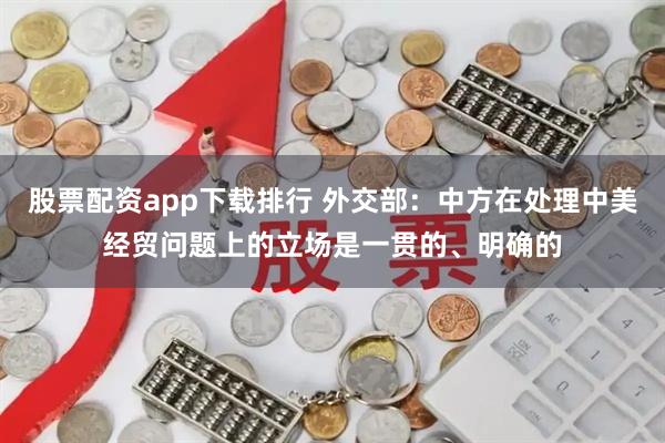 股票配资app下载排行 外交部：中方在处理中美经贸问题上的立场是一贯的、明确的