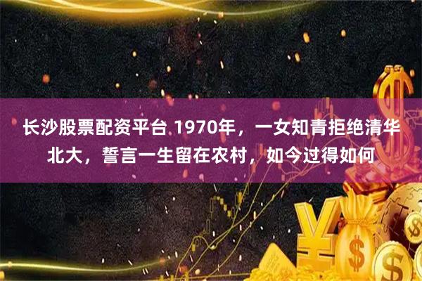 长沙股票配资平台 1970年,一女知青拒绝清华北大,誓言一生留在农村,如今过得如何