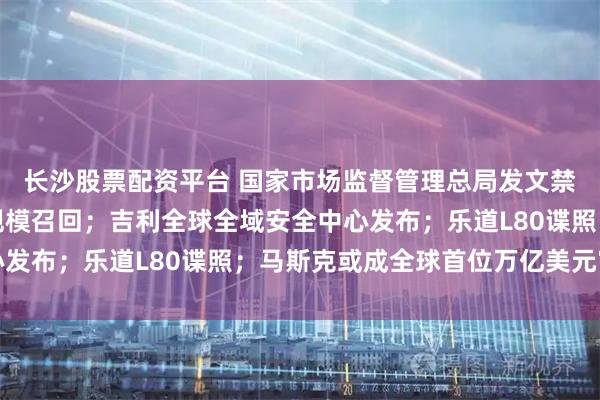 长沙股票配资平台 国家市场监督管理总局发文禁止亏本卖车;丰田大规模召回;吉利全球全域安全中心发布;乐道L80谍照;马斯克或成全球首位万亿美元富豪