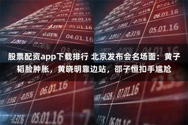 股票配资app下载排行 北京发布会名场面：黄子韬脸肿胀，黄晓明靠边站，邵子恒扣手尴尬
