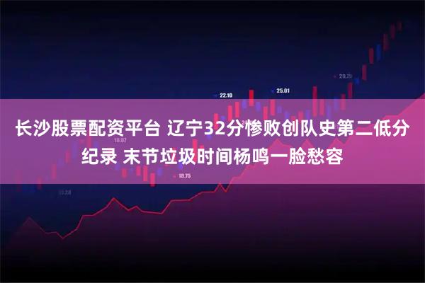 长沙股票配资平台 辽宁32分惨败创队史第二低分纪录 末节垃圾时间杨鸣一脸愁容