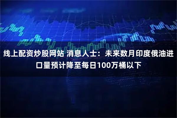 线上配资炒股网站 消息人士:未来数月印度俄油进口量预计降至每日100万桶以下