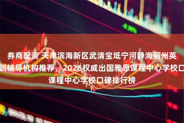 券商配资 天津滨海新区武清宝坻宁河静海蓟州英语雅思培训辅导机构推荐，2026权威出国雅思课程中心学校口碑排行榜