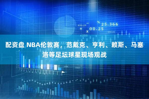 配资盘 NBA伦敦赛，范戴克、亨利、赖斯、马塞洛等足坛球星现场观战