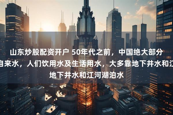 山东炒股配资开户 50年代之前，中国绝大部分城市没有自来水，人们饮用水及生活用水，大多靠地下井水和江河湖泊水