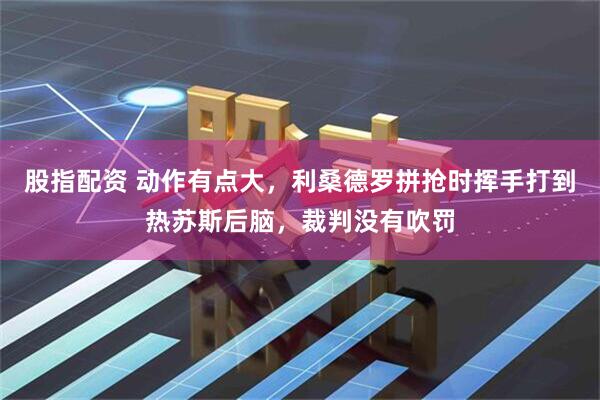 股指配资 动作有点大，利桑德罗拼抢时挥手打到热苏斯后脑，裁判没有吹罚