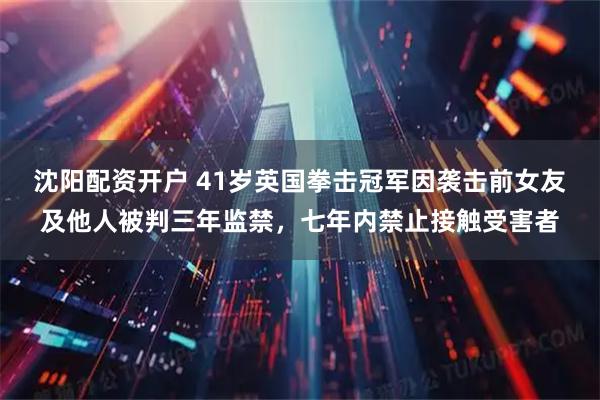 沈阳配资开户 41岁英国拳击冠军因袭击前女友及他人被判三年监禁，七年内禁止接触受害者