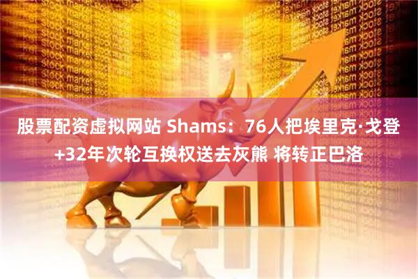 股票配资虚拟网站 Shams：76人把埃里克·戈登+32年次轮互换权送去灰熊 将转正巴洛
