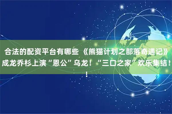 合法的配资平台有哪些 《熊猫计划之部落奇遇记》成龙乔杉上演“恩公”乌龙！“三口之家”欢乐集结！