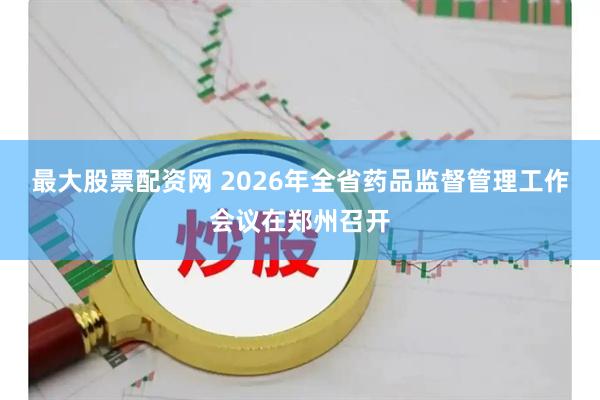 最大股票配资网 2026年全省药品监督管理工作会议在郑州召开
