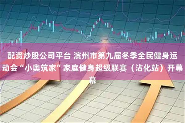 配资炒股公司平台 滨州市第九届冬季全民健身运动会“小奥筑家”家庭健身超级联赛（沾化站）开幕