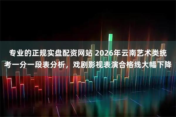 专业的正规实盘配资网站 2026年云南艺术类统考一分一段表分析，戏剧影视表演合格线大幅下降