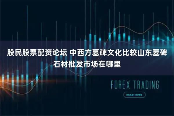 股民股票配资论坛 中西方墓碑文化比较山东墓碑石材批发市场在哪里