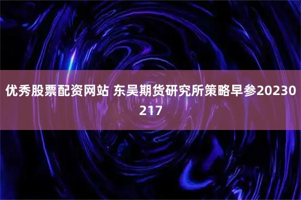 优秀股票配资网站 东吴期货研究所策略早参20230217