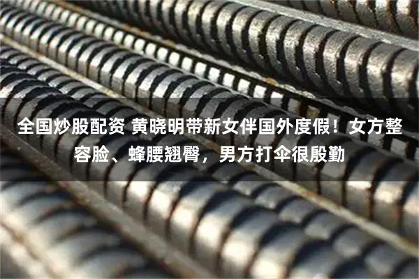 全国炒股配资 黄晓明带新女伴国外度假！女方整容脸、蜂腰翘臀，男方打伞很殷勤