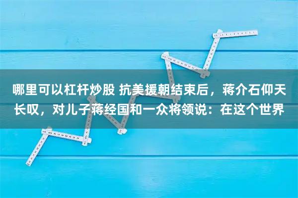 哪里可以杠杆炒股 抗美援朝结束后，蒋介石仰天长叹，对儿子蒋经国和一众将领说：在这个世界