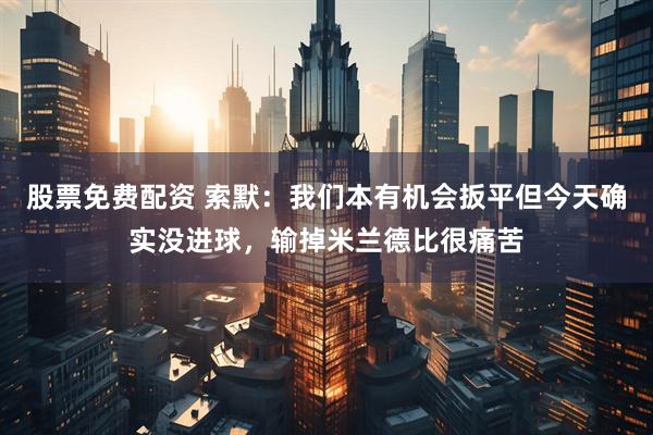 股票免费配资 索默：我们本有机会扳平但今天确实没进球，输掉米兰德比很痛苦