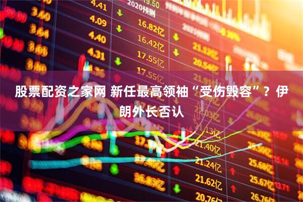 股票配资之家网 新任最高领袖“受伤毁容”？伊朗外长否认