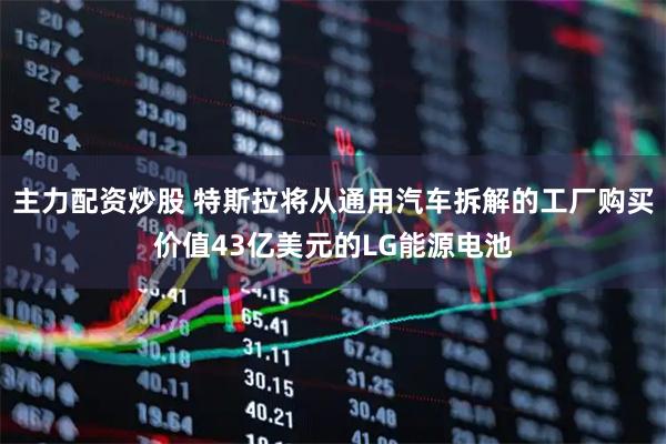 主力配资炒股 特斯拉将从通用汽车拆解的工厂购买价值43亿美元的LG能源电池