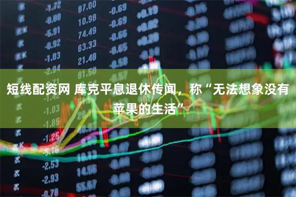 短线配资网 库克平息退休传闻，称“无法想象没有苹果的生活”