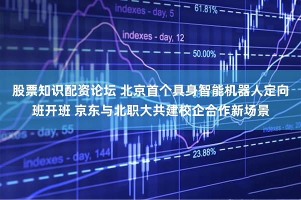 股票知识配资论坛 北京首个具身智能机器人定向班开班 京东与北职大共建校企合作新场景