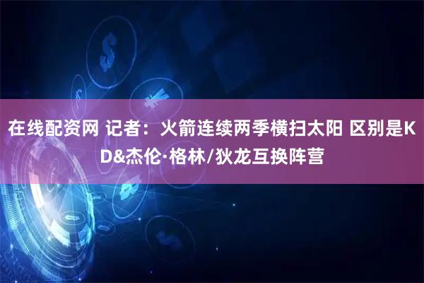 在线配资网 记者：火箭连续两季横扫太阳 区别是KD&杰伦·格林/狄龙互换阵营