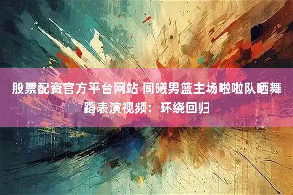 股票配资官方平台网站 同曦男篮主场啦啦队晒舞蹈表演视频：环绕回归