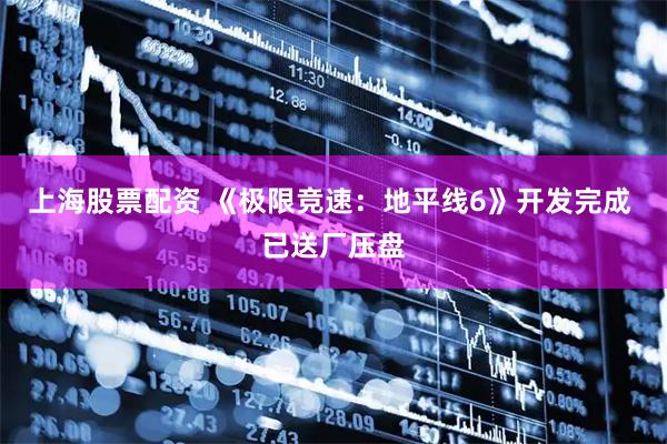 上海股票配资 《极限竞速：地平线6》开发完成 已送厂压盘