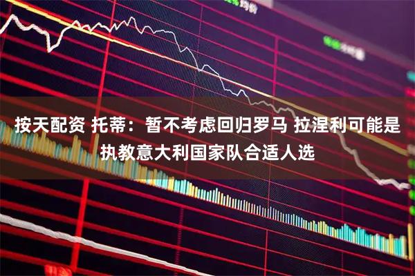 按天配资 托蒂:暂不考虑回归罗马 拉涅利可能是执教意大利国家队合适人选