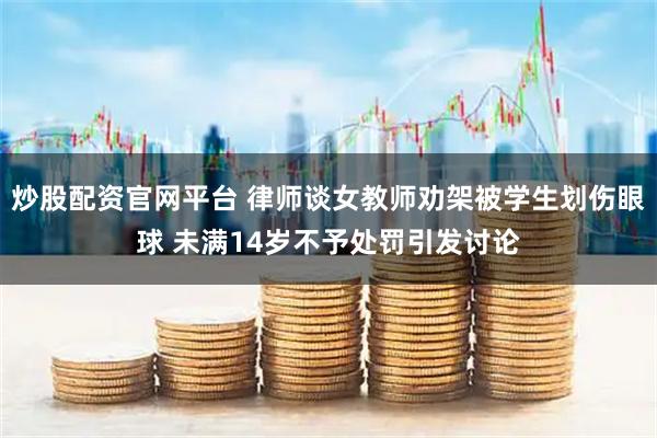 炒股配资官网平台 律师谈女教师劝架被学生划伤眼球 未满14岁不予处罚引发讨论