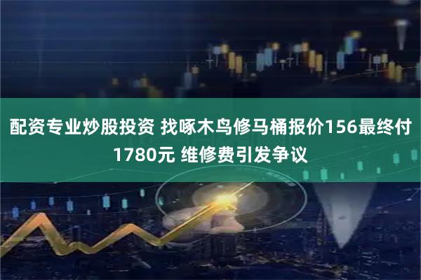 配资专业炒股投资 找啄木鸟修马桶报价156最终付1780元 维修费引发争议