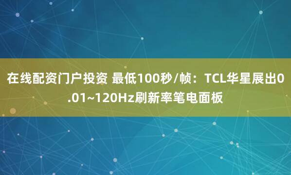在线配资门户投资 最低100秒/帧：TCL华星展出0.01~120Hz刷新率笔电面板