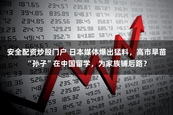 安全配资炒股门户 日本媒体爆出猛料,高市早苗“孙子”在中国留学,为家族铺后路?