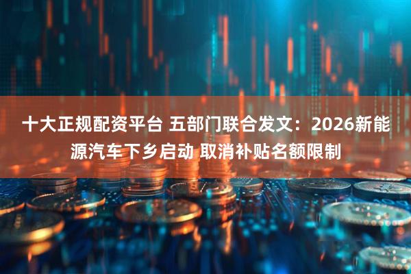 十大正规配资平台 五部门联合发文：2026新能源汽车下乡启动 取消补贴名额限制