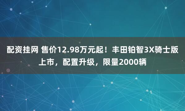 配资挂网 售价12.98万元起！丰田铂智3X骑士版上市，配置升级，限量2000辆