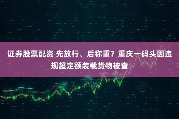 证券股票配资 先放行、后称重？重庆一码头因违规超定额装载货物被查