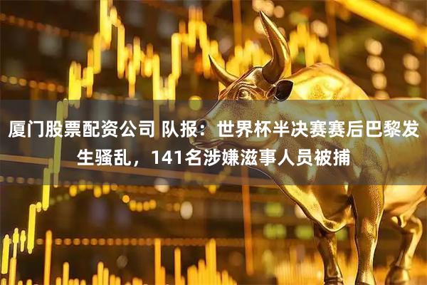 厦门股票配资公司 队报：世界杯半决赛赛后巴黎发生骚乱，141名涉嫌滋事人员被捕