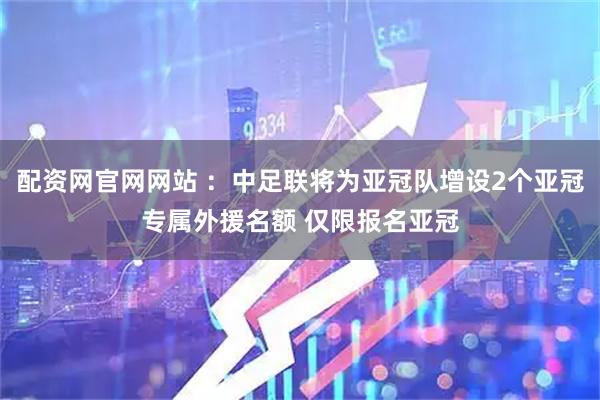 配资网官网网站 ：中足联将为亚冠队增设2个亚冠专属外援名额 仅限报名亚冠