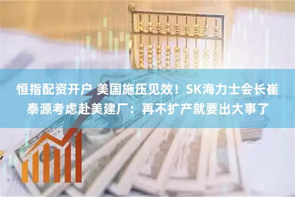 恒指配资开户 美国施压见效!SK海力士会长崔泰源考虑赴美建厂:再不扩产就要出大事了